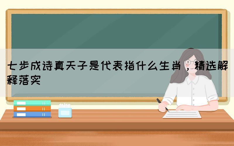 七步成詩真天子是代表指什么生肖，精選解釋落實(圖1)