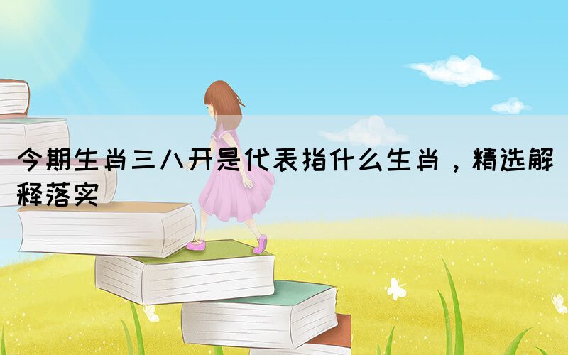 今期生肖三八開是代表指什么生肖，精選解釋